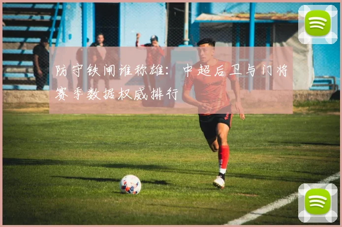 防守铁闸谁称雄：中超后卫与门将赛季数据权威排行